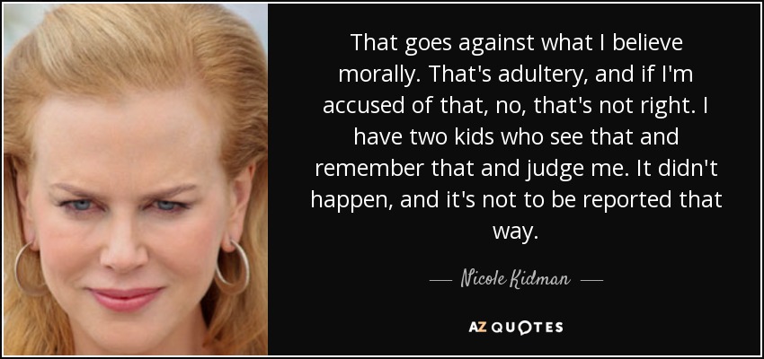 That goes against what I believe morally. That's adultery, and if I'm accused of that, no, that's not right. I have two kids who see that and remember that and judge me. It didn't happen, and it's not to be reported that way. - Nicole Kidman