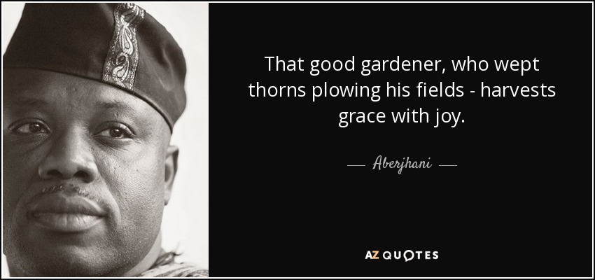 That good gardener, who wept thorns plowing his fields - harvests grace with joy. - Aberjhani