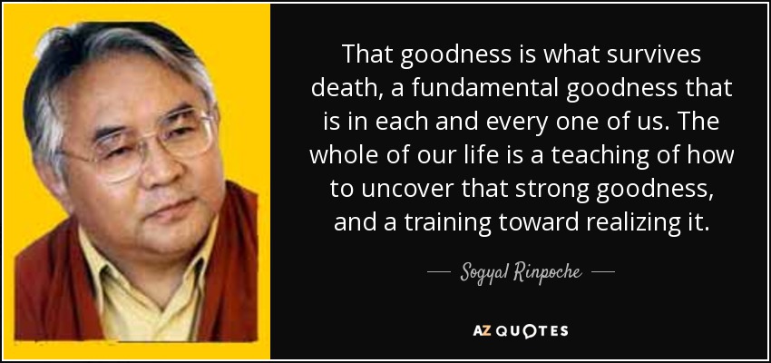 That goodness is what survives death, a fundamental goodness that is in each and every one of us. The whole of our life is a teaching of how to uncover that strong goodness, and a training toward realizing it. - Sogyal Rinpoche