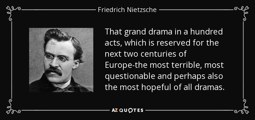 That grand drama in a hundred acts, which is reserved for the next two centuries of Europe-the most terrible, most questionable and perhaps also the most hopeful of all dramas. - Friedrich Nietzsche
