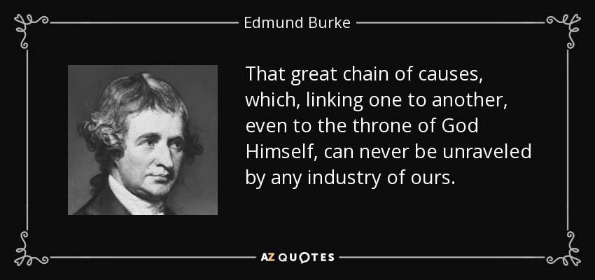 That great chain of causes, which, linking one to another, even to the throne of God Himself, can never be unraveled by any industry of ours. - Edmund Burke