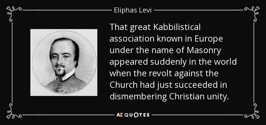 That great Kabbilistical association known in Europe under the name of Masonry appeared suddenly in the world when the revolt against the Church had just succeeded in dismembering Christian unity. - Eliphas Levi