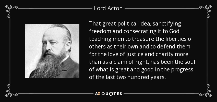 That great political idea, sanctifying freedom and consecrating it to God, teaching men to treasure the liberties of others as their own and to defend them for the love of justice and charity more than as a claim of right, has been the soul of what is great and good in the progress of the last two hundred years. - Lord Acton