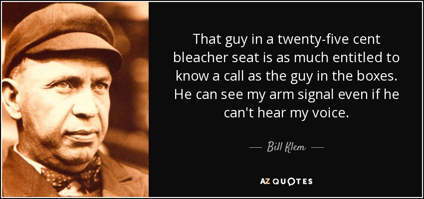 That guy in a twenty-five cent bleacher seat is as much entitled to know a call as the guy in the boxes. He can see my arm signal even if he can't hear my voice. - Bill Klem