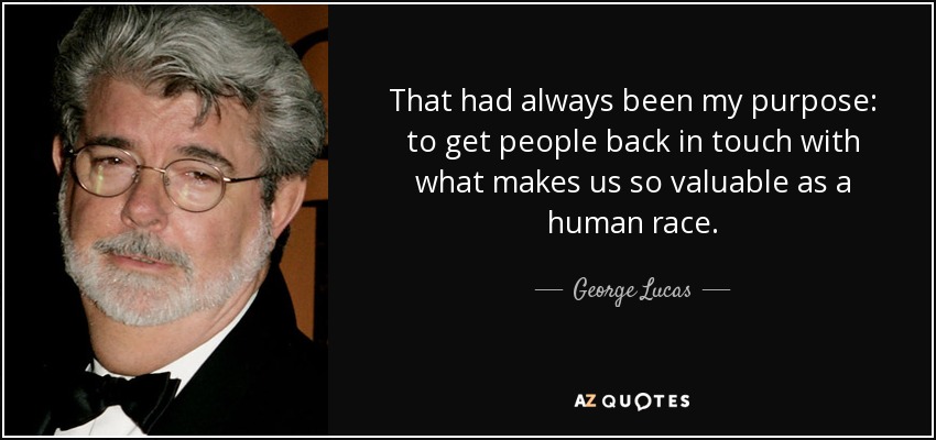 That had always been my purpose: to get people back in touch with what makes us so valuable as a human race. - George Lucas