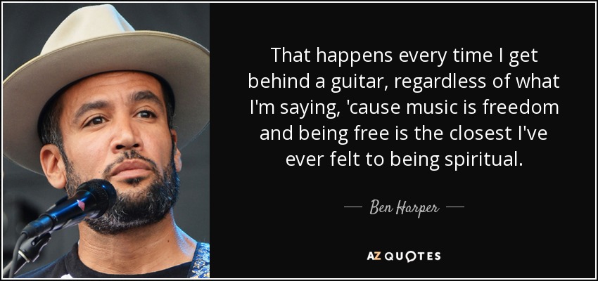 That happens every time I get behind a guitar, regardless of what I'm saying, 'cause music is freedom and being free is the closest I've ever felt to being spiritual. - Ben Harper
