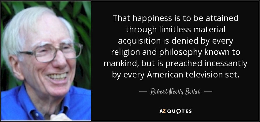 That happiness is to be attained through limitless material acquisition is denied by every religion and philosophy known to mankind, but is preached incessantly by every American television set. - Robert Neelly Bellah