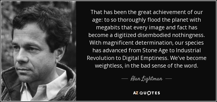 That has been the great achievement of our age: to so thoroughly flood the planet with megabits that every image and fact has become a digitized disembodied nothingness. With magnificent determination, our species has advanced from Stone Age to Industrial Revolution to Digital Emptiness. We've become weightless, in the bad sense of the word. - Alan Lightman