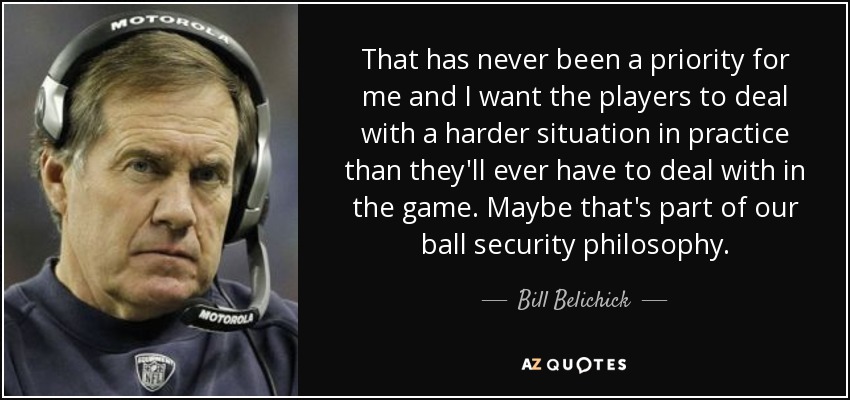 That has never been a priority for me and I want the players to deal with a harder situation in practice than they'll ever have to deal with in the game. Maybe that's part of our ball security philosophy. - Bill Belichick