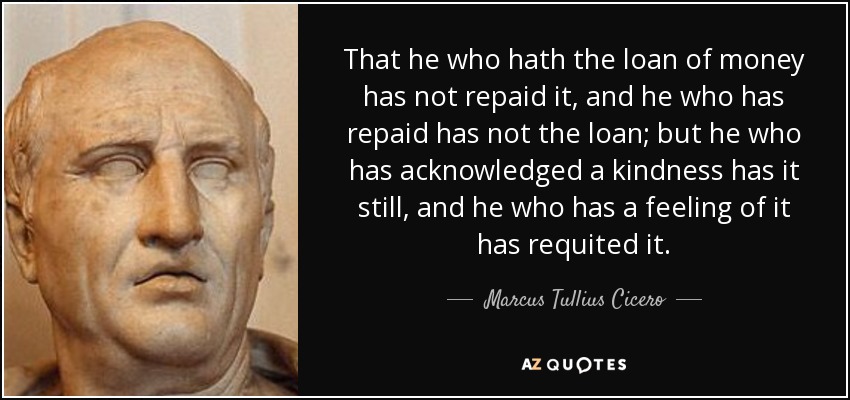 That he who hath the loan of money has not repaid it, and he who has repaid has not the loan; but he who has acknowledged a kindness has it still, and he who has a feeling of it has requited it. - Marcus Tullius Cicero
