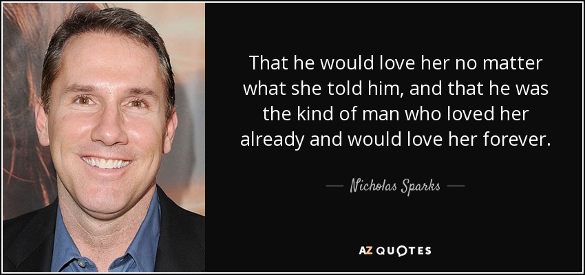 That he would love her no matter what she told him, and that he was the kind of man who loved her already and would love her forever. - Nicholas Sparks