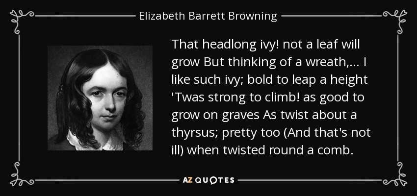 That headlong ivy! not a leaf will grow But thinking of a wreath, . . . I like such ivy; bold to leap a height 'Twas strong to climb! as good to grow on graves As twist about a thyrsus; pretty too (And that's not ill) when twisted round a comb. - Elizabeth Barrett Browning
