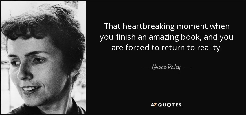 That heartbreaking moment when you finish an amazing book, and you are forced to return to reality. - Grace Paley