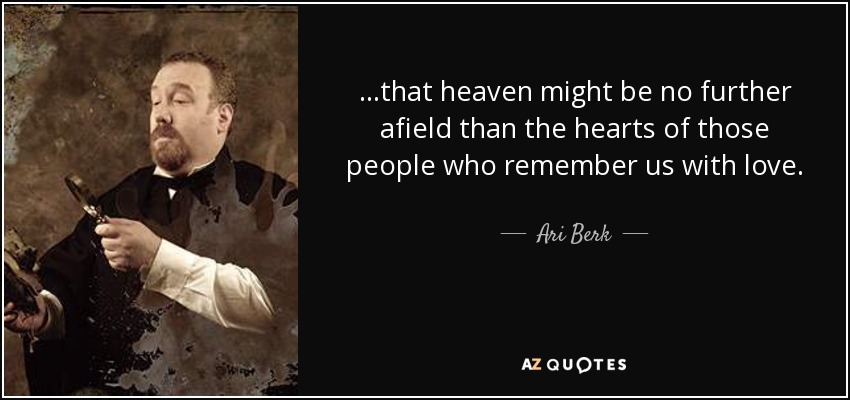 ...that heaven might be no further afield than the hearts of those people who remember us with love. - Ari Berk