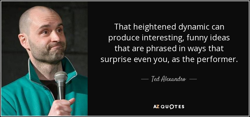 That heightened dynamic can produce interesting, funny ideas that are phrased in ways that surprise even you, as the performer. - Ted Alexandro