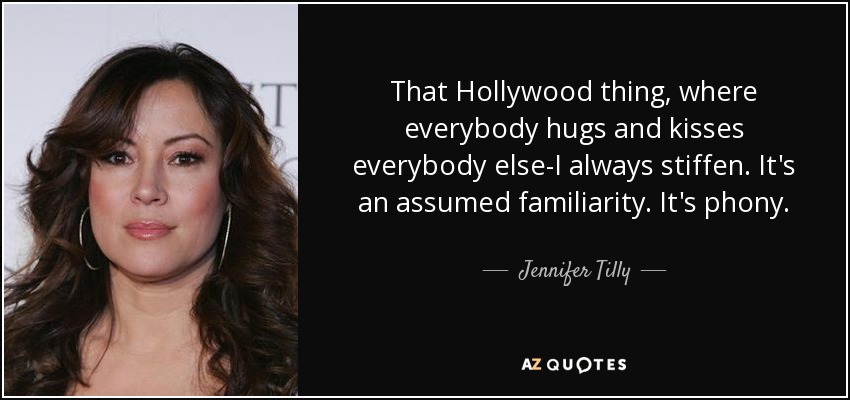 That Hollywood thing, where everybody hugs and kisses everybody else-I always stiffen. It's an assumed familiarity. It's phony. - Jennifer Tilly