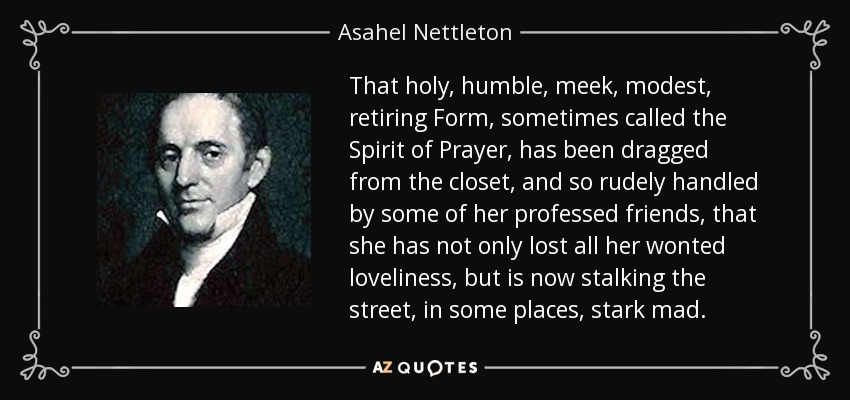 That holy, humble, meek, modest, retiring Form, sometimes called the Spirit of Prayer, has been dragged from the closet, and so rudely handled by some of her professed friends, that she has not only lost all her wonted loveliness, but is now stalking the street, in some places, stark mad. - Asahel Nettleton