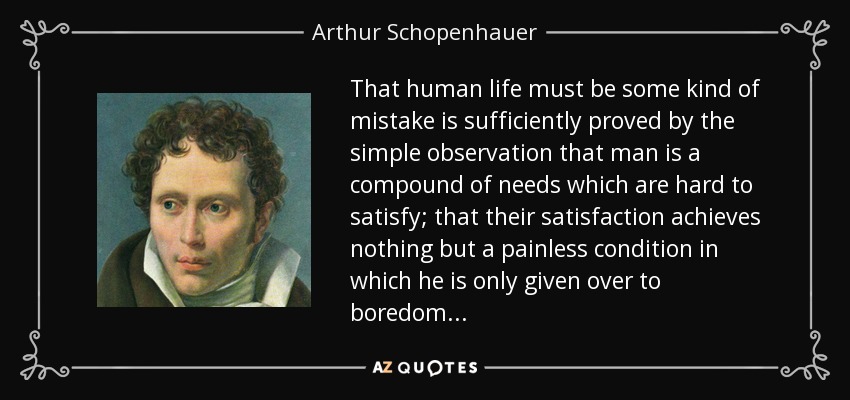 That human life must be some kind of mistake is sufficiently proved by the simple observation that man is a compound of needs which are hard to satisfy; that their satisfaction achieves nothing but a painless condition in which he is only given over to boredom . . . - Arthur Schopenhauer