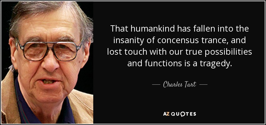 That humankind has fallen into the insanity of concensus trance, and lost touch with our true possibilities and functions is a tragedy. - Charles Tart