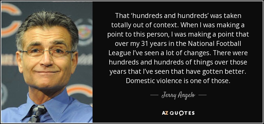 That ‘hundreds and hundreds’ was taken totally out of context. When I was making a point to this person, I was making a point that over my 31 years in the National Football League I’ve seen a lot of changes. There were hundreds and hundreds of things over those years that I’ve seen that have gotten better. Domestic violence is one of those. - Jerry Angelo