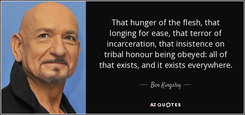 That hunger of the flesh, that longing for ease, that terror of incarceration, that insistence on tribal honour being obeyed: all of that exists, and it exists everywhere. - Ben Kingsley