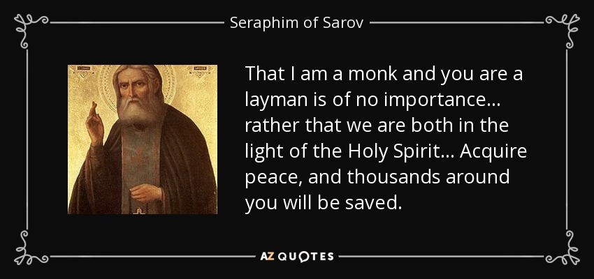 That I am a monk and you are a layman is of no importance ... rather that we are both in the light of the Holy Spirit ... Acquire peace, and thousands around you will be saved. - Seraphim of Sarov