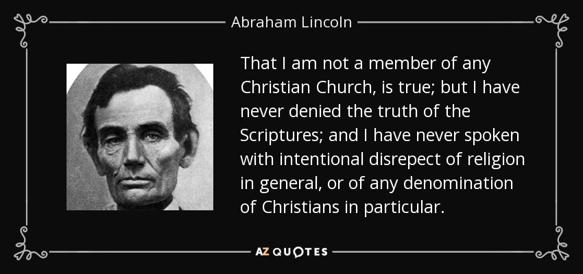 That I am not a member of any Christian Church, is true; but I have never denied the truth of the Scriptures; and I have never spoken with intentional disrepect of religion in general, or of any denomination of Christians in particular. - Abraham Lincoln