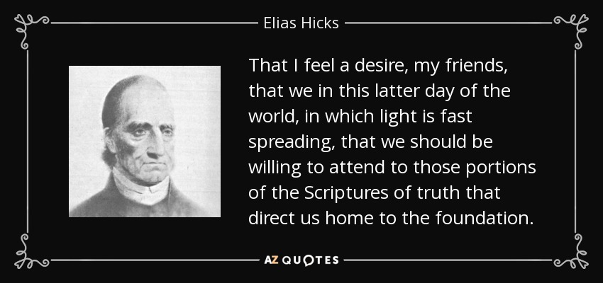 That I feel a desire, my friends, that we in this latter day of the world, in which light is fast spreading, that we should be willing to attend to those portions of the Scriptures of truth that direct us home to the foundation. - Elias Hicks
