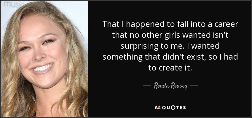 That I happened to fall into a career that no other girls wanted isn't surprising to me. I wanted something that didn't exist, so I had to create it. - Ronda Rousey