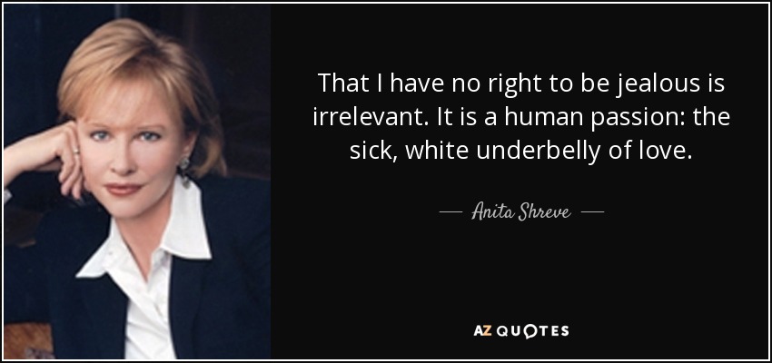 That I have no right to be jealous is irrelevant. It is a human passion: the sick, white underbelly of love. - Anita Shreve