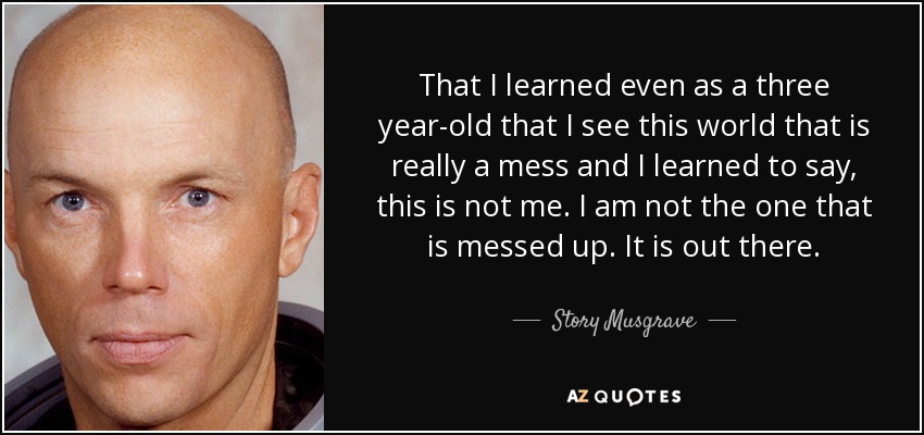 That I learned even as a three year-old that I see this world that is really a mess and I learned to say, this is not me. I am not the one that is messed up. It is out there. - Story Musgrave