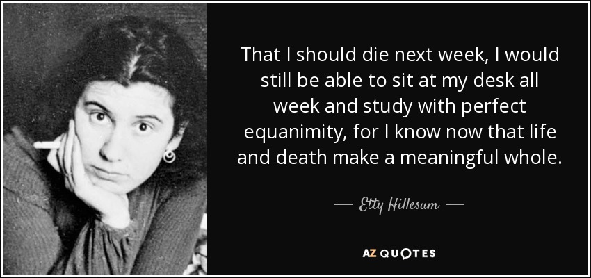 That I should die next week, I would still be able to sit at my desk all week and study with perfect equanimity, for I know now that life and death make a meaningful whole. - Etty Hillesum