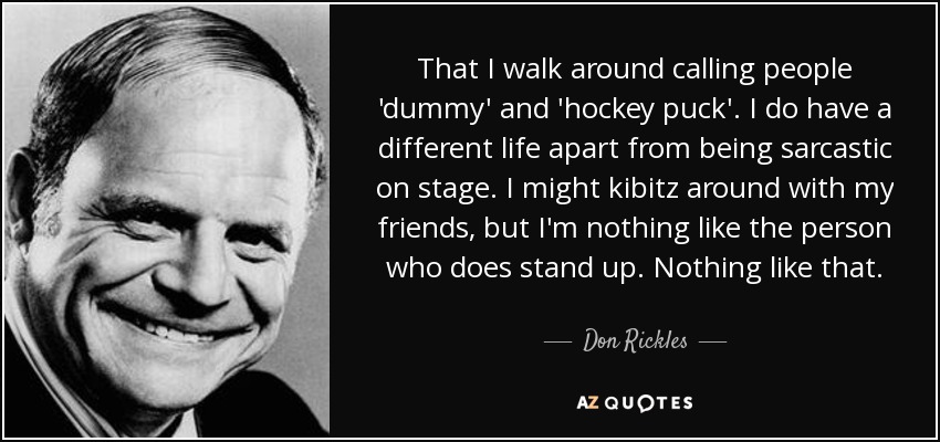 That I walk around calling people 'dummy' and 'hockey puck'. I do have a different life apart from being sarcastic on stage. I might kibitz around with my friends, but I'm nothing like the person who does stand up. Nothing like that. - Don Rickles