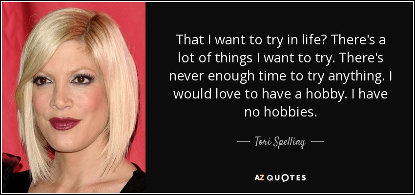 That I want to try in life? There's a lot of things I want to try. There's never enough time to try anything. I would love to have a hobby. I have no hobbies. - Tori Spelling