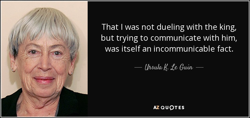 That I was not dueling with the king, but trying to communicate with him, was itself an incommunicable fact. - Ursula K. Le Guin