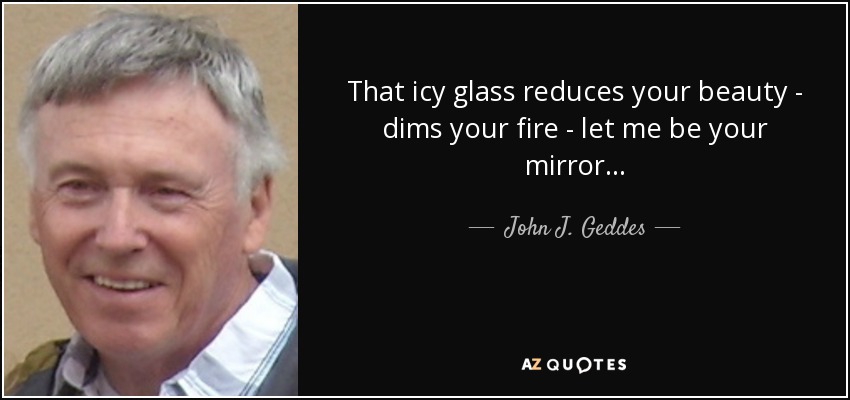 That icy glass reduces your beauty - dims your fire - let me be your mirror... - John J. Geddes