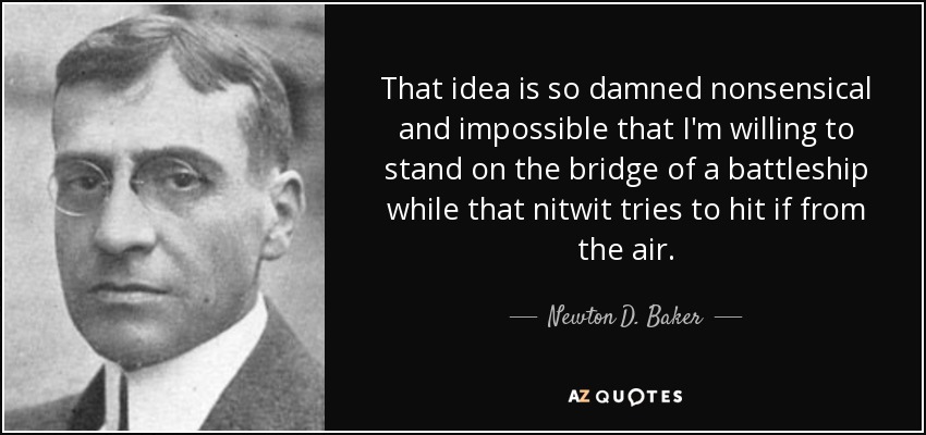 That idea is so damned nonsensical and impossible that I'm willing to stand on the bridge of a battleship while that nitwit tries to hit if from the air. - Newton D. Baker