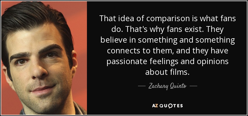 That idea of comparison is what fans do. That's why fans exist. They believe in something and something connects to them, and they have passionate feelings and opinions about films. - Zachary Quinto