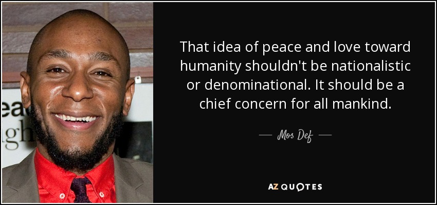 That idea of peace and love toward humanity shouldn't be nationalistic or denominational. It should be a chief concern for all mankind. - Mos Def