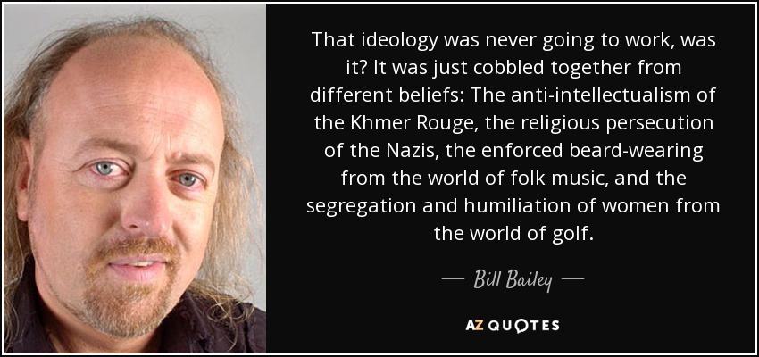 That ideology was never going to work, was it? It was just cobbled together from different beliefs: The anti-intellectualism of the Khmer Rouge, the religious persecution of the Nazis, the enforced beard-wearing from the world of folk music, and the segregation and humiliation of women from the world of golf. - Bill Bailey