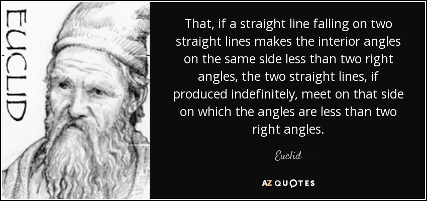 That, if a straight line falling on two straight lines makes the interior angles on the same side less than two right angles, the two straight lines, if produced indefinitely, meet on that side on which the angles are less than two right angles. - Euclid