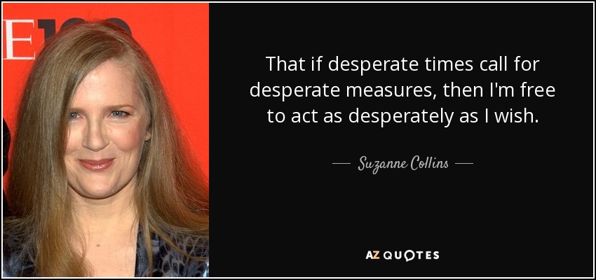 That if desperate times call for desperate measures, then I'm free to act as desperately as I wish. - Suzanne Collins