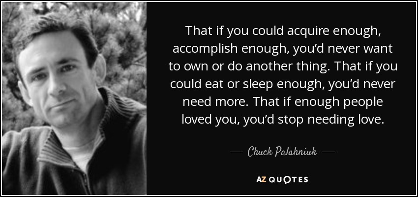 That if you could acquire enough, accomplish enough, you’d never want to own or do another thing. That if you could eat or sleep enough, you’d never need more. That if enough people loved you, you’d stop needing love. - Chuck Palahniuk