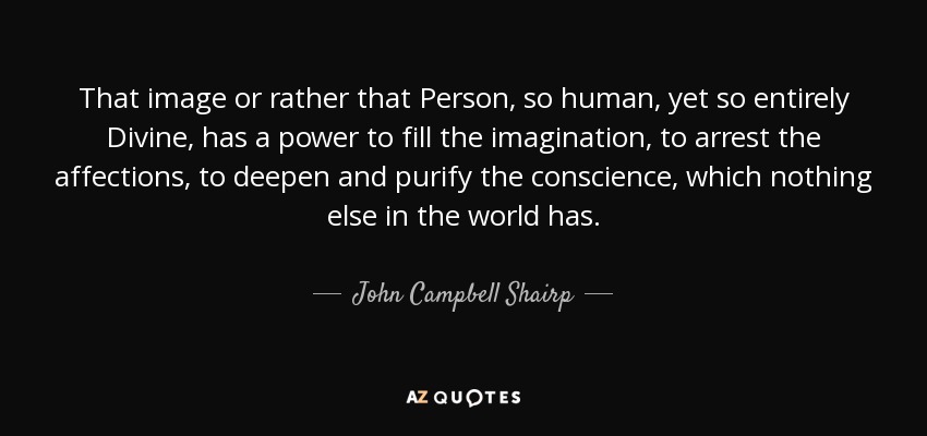 That image or rather that Person, so human, yet so entirely Divine, has a power to fill the imagination, to arrest the affections, to deepen and purify the conscience, which nothing else in the world has. - John Campbell Shairp