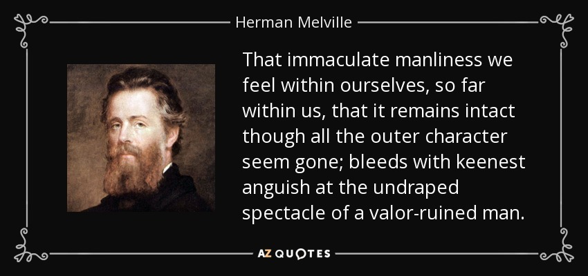 That immaculate manliness we feel within ourselves, so far within us, that it remains intact though all the outer character seem gone; bleeds with keenest anguish at the undraped spectacle of a valor-ruined man. - Herman Melville