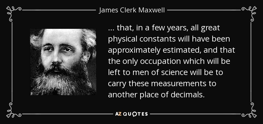 ... that, in a few years, all great physical constants will have been approximately estimated, and that the only occupation which will be left to men of science will be to carry these measurements to another place of decimals. - James Clerk Maxwell