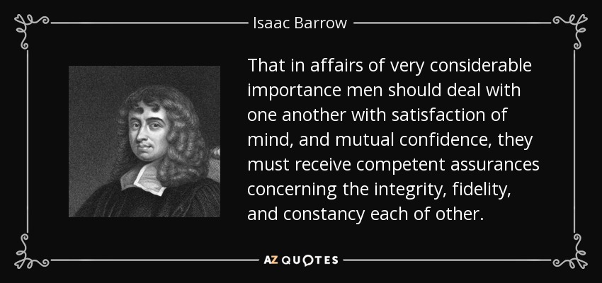 That in affairs of very considerable importance men should deal with one another with satisfaction of mind, and mutual confidence, they must receive competent assurances concerning the integrity, fidelity, and constancy each of other. - Isaac Barrow