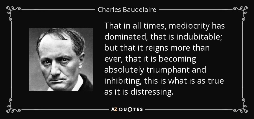 That in all times, mediocrity has dominated, that is indubitable; but that it reigns more than ever, that it is becoming absolutely triumphant and inhibiting, this is what is as true as it is distressing. - Charles Baudelaire