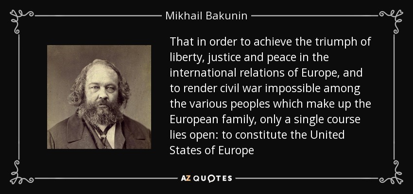 That in order to achieve the triumph of liberty, justice and peace in the international relations of Europe, and to render civil war impossible among the various peoples which make up the European family, only a single course lies open: to constitute the United States of Europe - Mikhail Bakunin