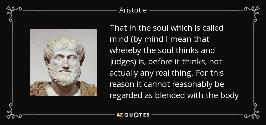 That in the soul which is called mind (by mind I mean that whereby the soul thinks and judges) is, before it thinks, not actually any real thing. For this reason it cannot reasonably be regarded as blended with the body - Aristotle